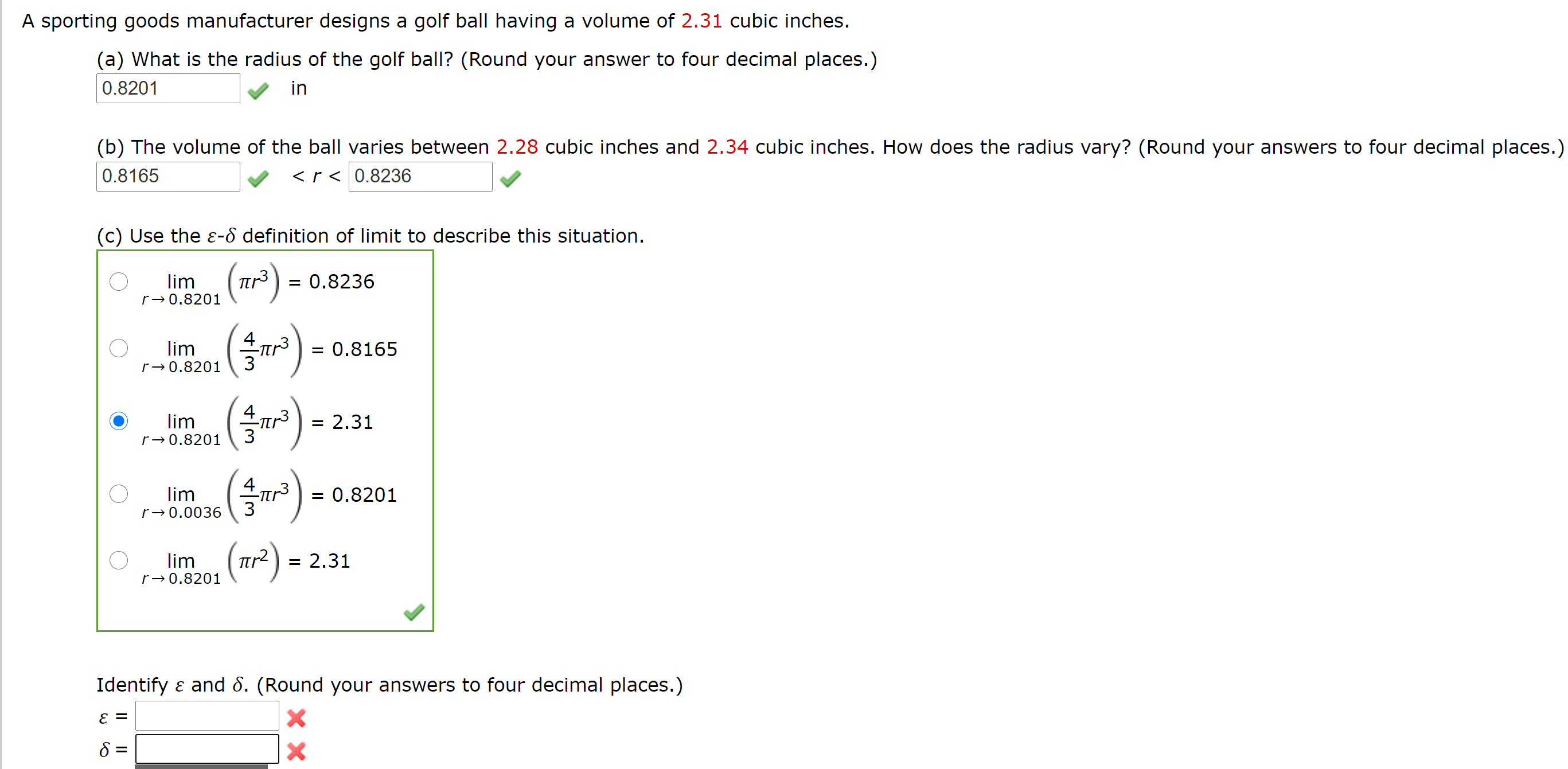 A sporting goods manufacturer designs a golf ball having a volume of 2.31 cubic inches.
(a) What is the radius of the golf ball? (Round your answer to four decimal places.)
0.8201
in
(b) The volume of the ball varies between 2.28 cubic inches and 2.34 cubic inches. How does the radius vary? (Round your answers to four decimal places.)
0.8165
<r < 0.8236
(c) Use the ɛ-d definition of limit to describe this situation.
lim
tr) = 0.8236
r→0.8201
lim
= 0.8165
r→0.8201
lim
= 2.31
r→0.8201
lim
= 0.8201
r→0.0036
lim
= 2.31
r→0.8201
Identify ɛ and 8. (Round your answers to four decimal places.)
E =
II
