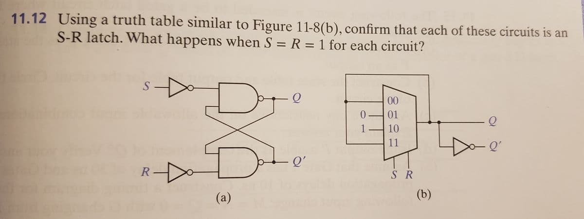 11.12 Using a truth table similar to Figure 11-8(b), confirm that each of these circuits is an
S-R latch. What happens when S = R = 1 for each circuit?
00
01
1
10
11
Q'
R-
S R
(a)
(b)
