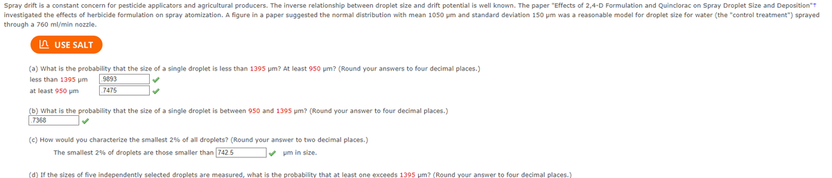 Spray drift is a constant concern for pesticide applicators and agricultural producers. The inverse relationship between droplet size and drift potential is well known. The paper "Effects of 2,4-D Formulation and Quinclorac on Spray Droplet Size and Deposition"+
investigated the effects of herbicide formulation on spray atomization. A figure in a paper suggested the normal distribution with mean 1050 μm and standard deviation 150 μm was a reasonable model for droplet size for water (the "control treatment") sprayed
through a 760 ml/min nozzle.
USE SALT
(a) What is the probability that the size of a single droplet is less than 1395 µm? At least 950 µm? (Round your answers to four decimal places.)
less than 1395 μm
at least 950 µm
9893
.7475
(b) What is the probability that the size of a single droplet is between 950 and 1395 μm? (Round your answer to four decimal places.)
.7368
(c) How would you characterize the smallest 2% of all droplets? (Round your answer to two decimal places.)
The smallest 2% of droplets are those smaller than 742.5
um in size.
(d) If the sizes of five independently selected droplets are measured, what is the probability that at least one exceeds 1395 μm? (Round your answer to four decimal places.)