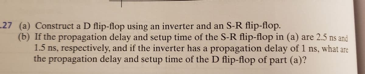 .27 (a) Construct a D flip-flop using an inverter and an S-R flip-flop.
(b) If the propagation delay and setup time of the S-R flip-flop in (a) are 2.5 ns and
1.5 ns, respectively, and if the inverter has a propagation delay of 1 ns, what are
the propagation delay and setup time of the D flip-flop of part (a)?
