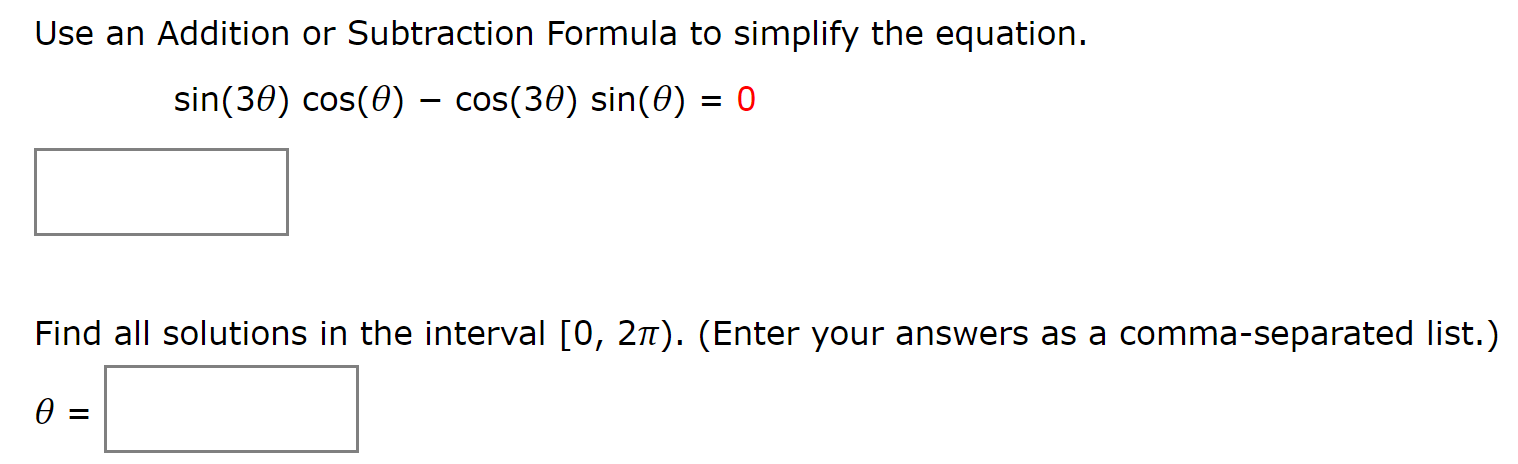 Use an Addition or Subtraction Formula to simplify the equation.
sin(30) cos(0) - cos(30) sin(0) = 0
Find all solutions in the interval [0, 2n). (Enter your answers as a comma-separated list.)
Ө -
