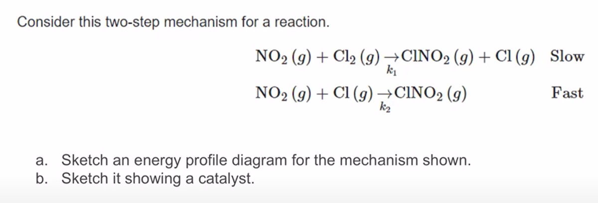 Consider this two-step mechanism for a reaction.
NO2 (g) + Cl2 (g) →CINO2 (g) + Cl (g) Slow
k1
NO2 (9) + Cl (g)→CINO2 (9)
k2
Fast
a. Sketch an energy profile diagram for the mechanism shown.
b. Sketch it showing a catalyst.
