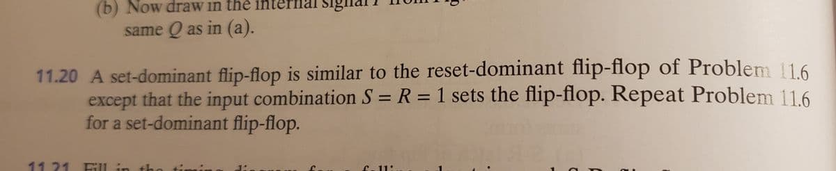 (b) Now draw in the interna
Sigin
same Q as in (a).
11.20 A set-dominant flip-flop is similar to the reset-dominant flip-flop of Problem 116
except that the input combination S = R = 1 sets the flip-flop. Repeat Problem 11.6
for a set-dominant flip-flop.
%3D
11 21 Fl in tho timing dio ouo
fe 11:
