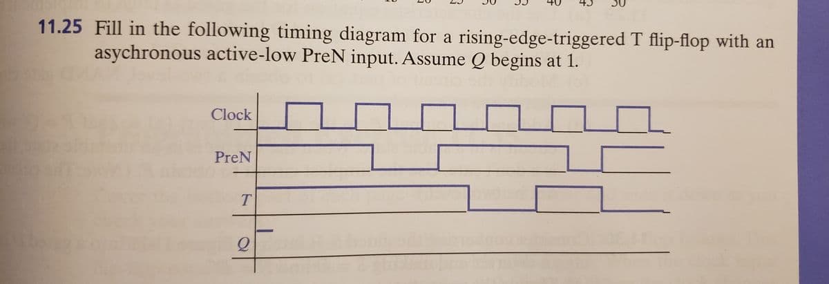 11.25 Fill in the following timing diagram for a rising-edge-triggered T flip-flop with an
asychronous active-low PreN input. Assume Q begins at 1.
Clock
PreN
