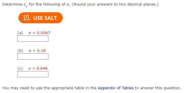 **Determine \( z_{\alpha} \) for the following values of \(\alpha\). (Round your answers to two decimal places.)**

---

**\( \alpha \) Values:**

- (a) \( \alpha = 0.0067 \)

  [Input box for answer]

- (b) \( \alpha = 0.18 \)

  [Input box for answer]

- (c) \( \alpha = 0.646 \)

  [Input box for answer]

---

**Instructions:** 

To solve these problems, you may need to use the appropriate table in the **Appendix of Tables**.

**Button:**

- [USE SALT] (This appears to be a tool or resource option provided for assistance.)

Ensure that you utilize available tools and tables to find the correct \( z_{\alpha} \) values, accurately rounded to two decimal places for each provided \(\alpha\).