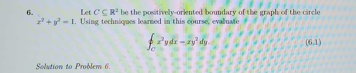 6.
Let C CR? be the positively-oriented boundary of the graph of the circle
x2 + y? = 1. Using techniques learned in this course, evaluate
2²y da – ry dy.
(6.1)
Solution to Problem 6.
