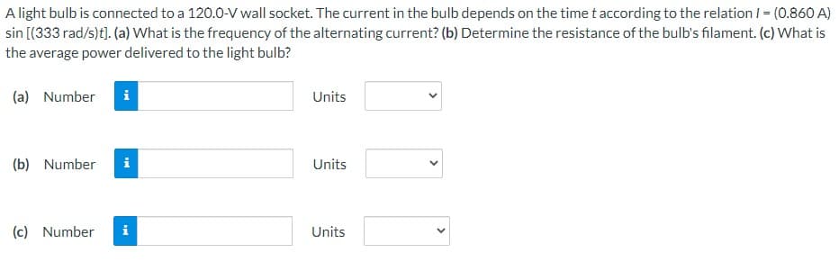 A light bulb is connected to a 120.0-V wall socket. The current in the bulb depends on the time t according to the relation / = (0.860 A)
sin [(333 rad/s)t]. (a) What is the frequency of the alternating current? (b) Determine the resistance of the bulb's filament. (c) What is
the average power delivered to the light bulb?
(a) Number
i
Units
(b) Number
Units
(c) Number
i
Units
>
>
