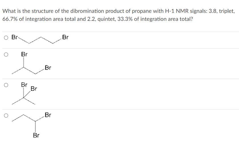 What is the structure of the dibromination product of propane with H-1 NMR signals: 3.8, triplet,
66.7% of integration area total and 2.2, quintet, 33.3% of integration area total?
O Br
Br
Br
Br
Br
Br
Br
Br
