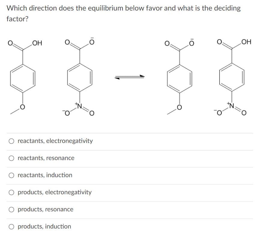 Which direction does the equilibrium below favor and what is the deciding
factor?
HO
HO
O reactants, electronegativity
O reactants, resonance
O reactants, induction
O products, electronegativity
O products, resonance
O products, induction
