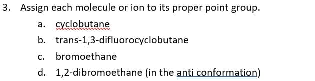 3. Assign each molecule or ion to its proper point group.
a. cyclobutane
b. trans-1,3-difluorocyclobutane
C.
bromoethane
d. 1,2-dibromoethane (in the anti conformation)
