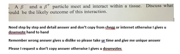 . AB and a B* particle meet and interact within a tissue. Discuss what
rould be the likely outcome of this interaction.
Need step by step and detail answer and don't copy from chegg or internet otherwise I gives u
downvote hand to hand
Remember wrong answer gives u dislike so please take ur time and give me unique answer
Please I request u don't copy answer otherwise I gives u downvotes
