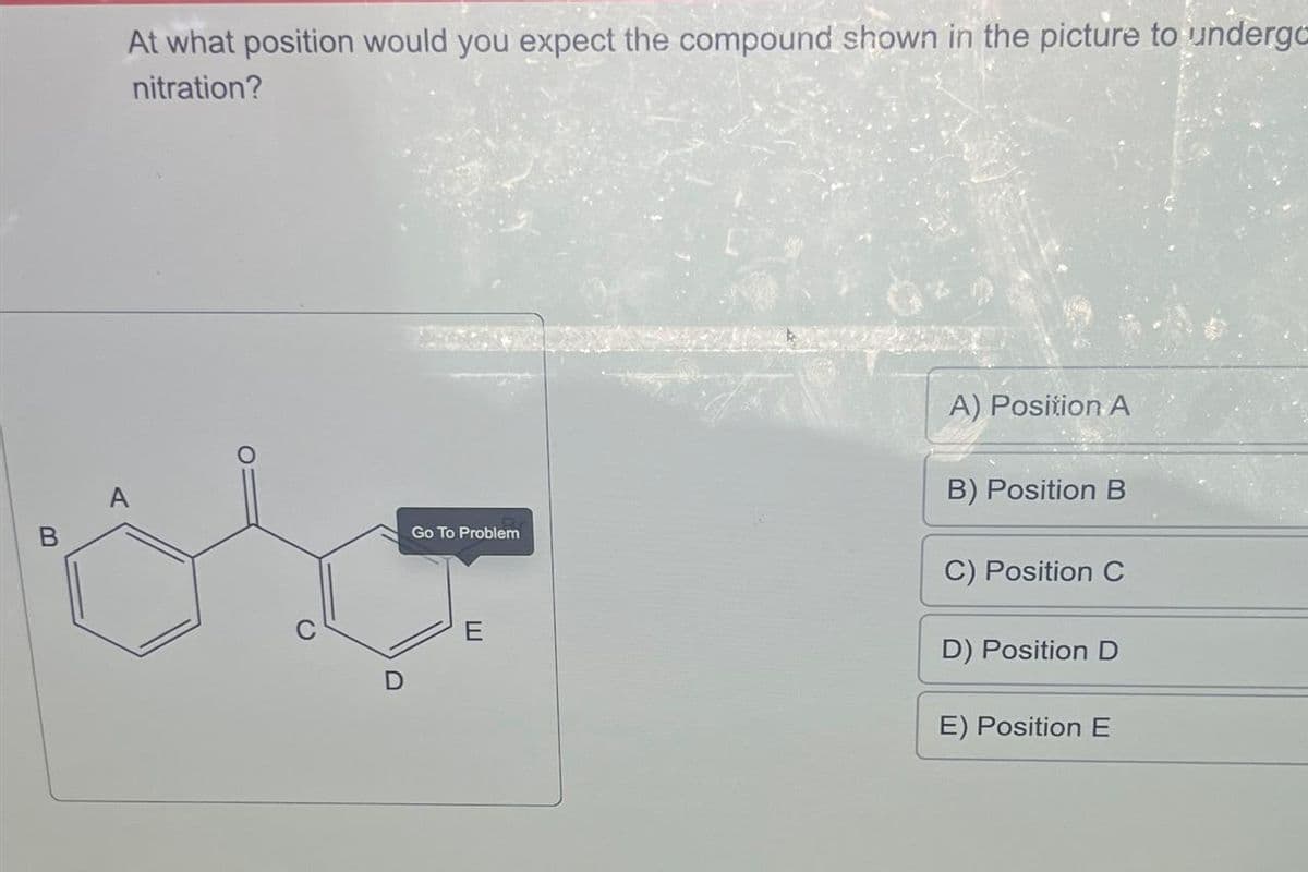 B
or
At what position would you expect the compound shown in the picture to undergo
nitration?
A
D
Go To Problem
E
A) Position A
B) Position B
C) Position C
D) Position D
E) Position E