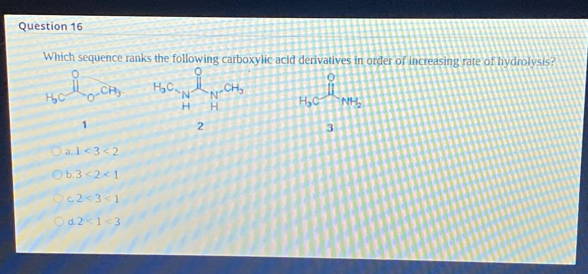 Question 16
Which sequence ranks the following carboxylic acid derivatives in order of increasing rate of hydrolysis?
0
0
H₂C
CH₂ H₂C
Oa.1<3<2
Ob.3<2<1
Oc2<3<1
d.2<1<3
N
H
2
"N-CH₂
H
H₂C
NH₂