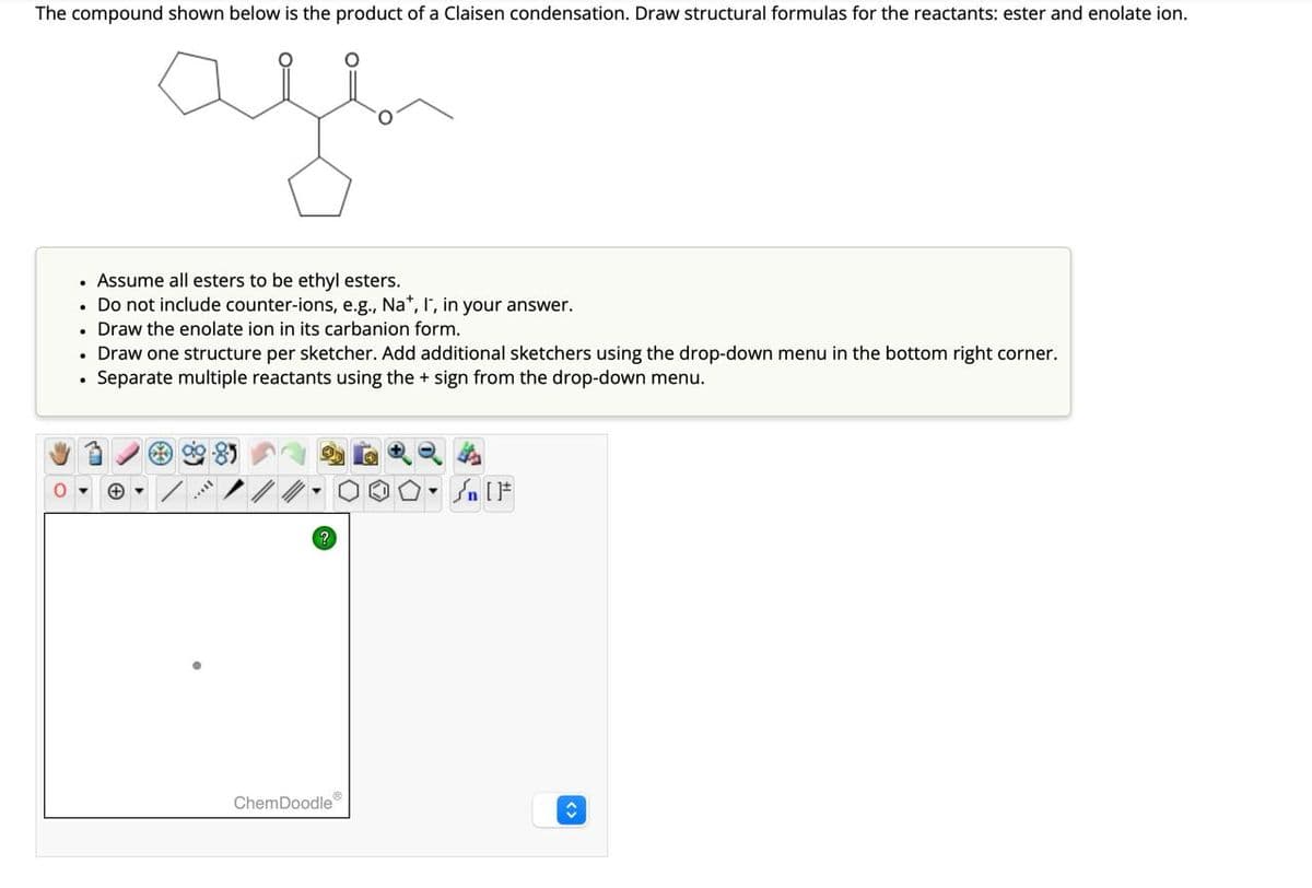 The compound shown below is the product of a Claisen condensation. Draw structural formulas for the reactants: ester and enolate ion.
ale
. Assume all esters to be ethyl esters.
. Do not include counter-ions, e.g., Na*, I, in your answer.
• Draw the enolate ion in its carbanion form.
• Draw one structure per sketcher. Add additional sketchers using the drop-down menu in the bottom right corner.
• Separate multiple reactants using the + sign from the drop-down menu.
ChemDoodle
n [ ]#
↑