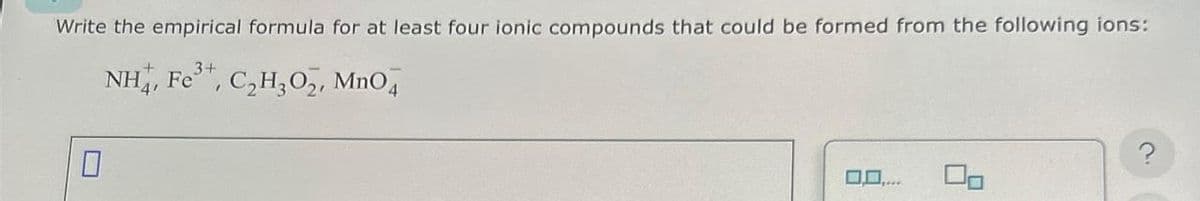 Write the empirical formula for at least four ionic compounds that could be formed from the following ions:
NH4, Fe³+, C₂H₂0₂, MnO4
0
0.0....