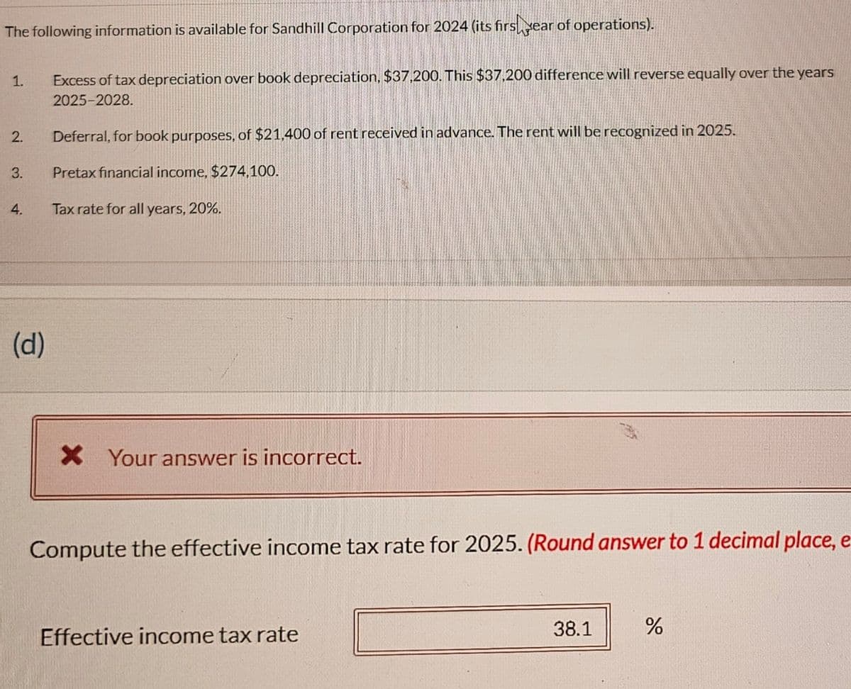 The following information is available for Sandhill Corporation for 2024 (its firs year of operations).
1.
2.
3.
4.
(d)
Excess of tax depreciation over book depreciation, $37,200. This $37,200 difference will reverse equally over the years
2025-2028.
Deferral, for book purposes, of $21,400 of rent received in advance. The rent will be recognized in 2025.
Pretax financial income, $274,100.
Tax rate for all years, 20%.
X Your answer is incorrect.
Compute the effective income tax rate for 2025. (Round answer to 1 decimal place, e
Effective income tax rate
38.1
%