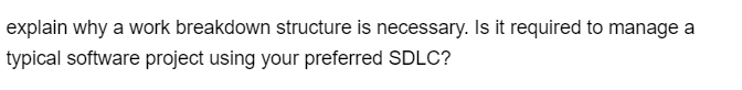 explain why a work breakdown structure is necessary. Is it required to manage a
typical software project using your preferred SDLC?