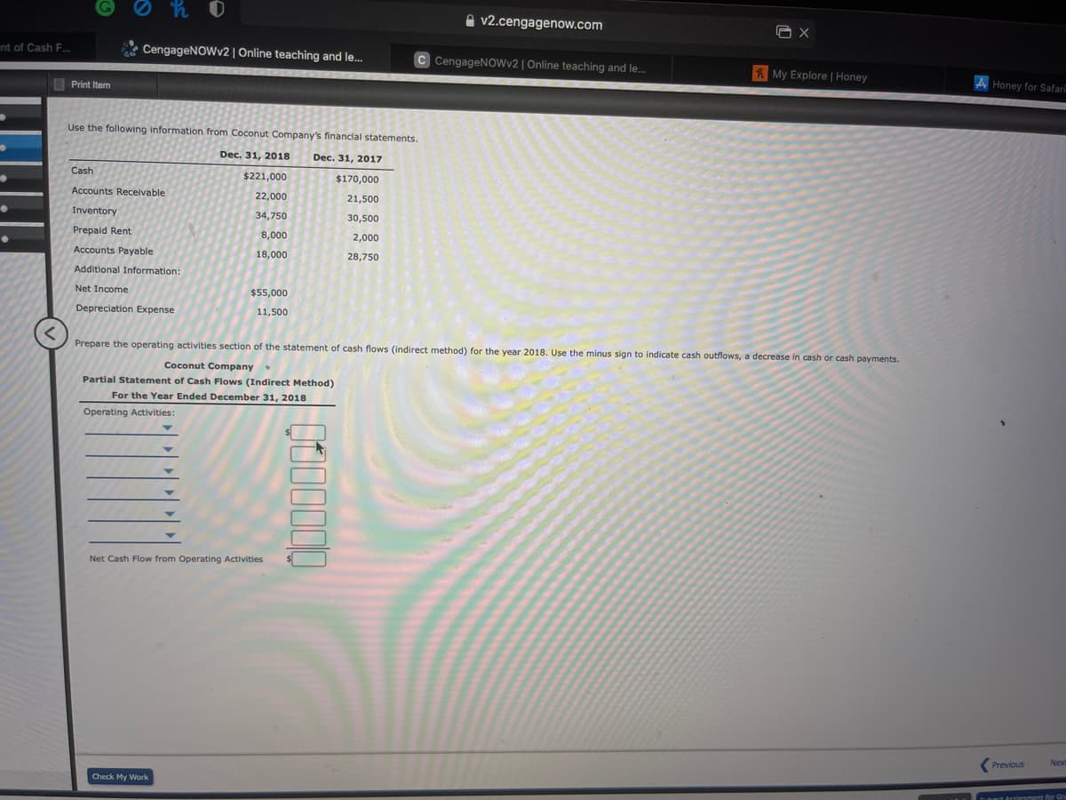 A v2.cengagenow.com
nt of Cash F.
CengageNOWv2 | Online teaching and le...
C CengageNOWv2 | Online teaching and le.
RMy Explore | Honey
I Print Item
A Honey for Safari
Use the following information from Coconut Company's financial statements.
Dec. 31, 2018
Dec. 31, 2017
Cash
$221,000
$170,000
Accounts Receivable
22,000
21,500
Inventory
34,750
30,500
Prepaid Rent
8,000
2,000
Accounts Payable
18,000
28,750
Additional Information:
Net Income
$55,000
Depreciation Expense
11,500
Prepare the operating activities section of the statement of cash flows (indirect method) for the year 2018. Use the minus sign to indicate cash outflows, a decrease in cash or cash payments.
Coconut Company
Partial Statement of Cash Flows (Indirect Method)
For the Year Ended December 31, 2018
Operating Activities:
Net Cash Flow from Operating Activities
(Previous
Next
Check My Work
Ouhmit dssienment for Gr
