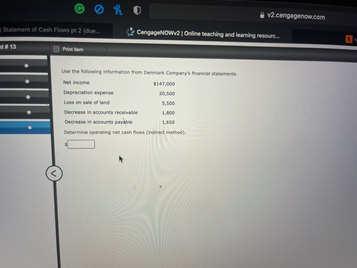 v2.cengagenow.com
| Statement of Cash Flows pt 2 (due...
CengageNOWv2 | Online teaching and learning resourc...
nt # 13
Print Item
Use the following information from Denmark Company's financial statements.
Net income
$147,000
Depreciation expense
20,500
Loss on sale of land
5,500
Decrease in accounts receivable
1,800
Decrease in accounts payable
1,650
Determine operating net cash flows (indirect method).
