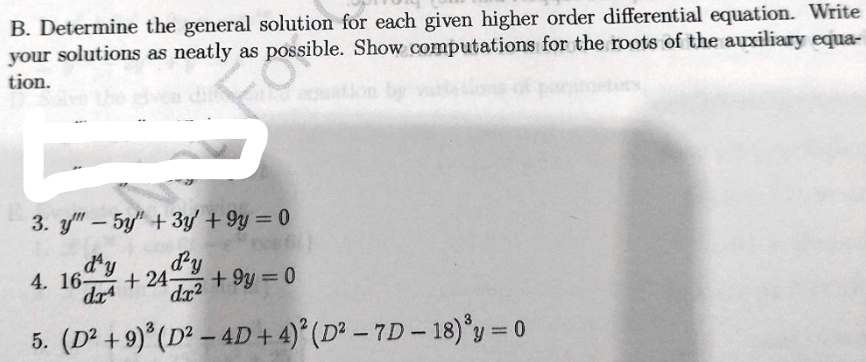 B. Determine the general solution for each given higher order differential equation. Write
your solutions as neatly as possible. Show computations for the roots of the auxiliary equa-
tion.
3. y"-5y" + 3y +9y=0
day
+ 24 By
+9y=0
dar
dx²
5. (D² +9)³ (D² - 4D + 4)2 (D²-7D-18) ³y = 0
4. 16-
lets