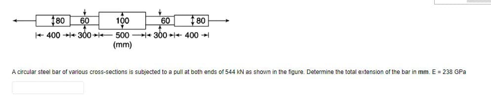 180 60
400 →300
100
500
(mm)
60
300
80
400 ➜
A circular steel bar of various cross-sections is subjected to a pull at both ends of 544 kN as shown in the figure. Determine the total extension of the bar in mm. E = 238 GPa