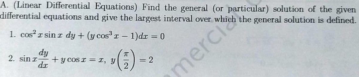 A. (Linear Differential Equations) Find the general (or particular) solution of the given
differential equations and give the largest interval over which the general solution is defined.
1. cos² x sinr dy + (y cos³ x − 1)dx = 0
-
dy
2. sin x-
dx
+ y cos x = x,
(7)
= 2
merch