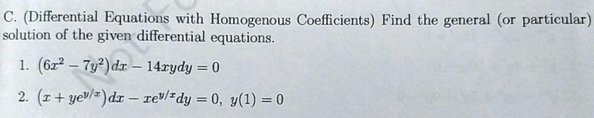 C. (Differential Equations with Homogenous Coefficients) Find the general (or particular)
solution of the given differential equations.
1. (6r² - 7y²) dr - 14xydy = 0
2. (r+ ye³/¹) dx − xe³/¹dy = 0, y(1) = 0