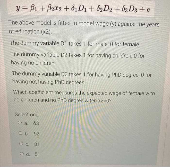 y = B1 + B2x2 + 61D1 +82D2 +63 D3 + e
The above model is fitted to model wage (y) against the years
of education (x2).
The dummy variable D1 takes 1 for male; 0 for female.
The dummy variable D2 takes 1 for having children; 0 for
having no children.
The dummy variable D3 takes 1 for having PhD degree; 0 for
having not having PhD degrees.
Which coefficient measures the expected wage of female with
no children and no PhD degree wiren x2=0?
Select one:
O a. 63
O b. 62
OC. B1
O d. 61