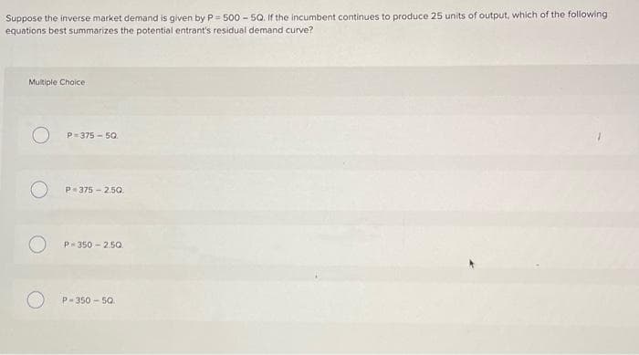 Suppose the inverse market demand is given by P 500-5Q. If the incumbent continues to produce 25 units of output, which of the following
equations best summarizes the potential entrant's residual demand curve?
Multiple Choice
P=375-50.
P-375-2.50.
P-350-2.50
P-350-50.