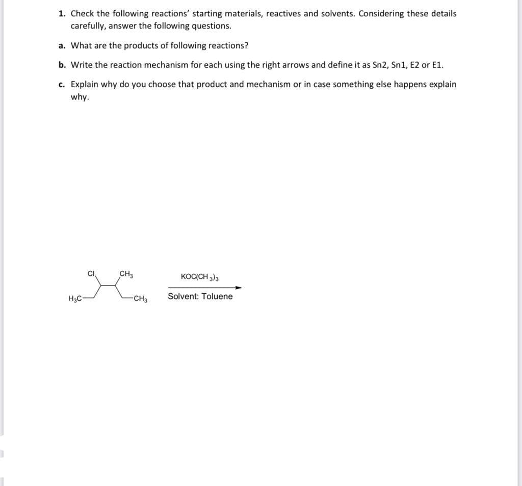 1. Check the following reactions' starting materials, reactives and solvents. Considering these details
carefully, answer the following questions.
a. What are the products of following reactions?
b. Write the reaction mechanism for each using the right arrows and define it as Sn2, Sn1, E2 or E1.
c. Explain why do you choose that product and mechanism or in case something else happens explain
why.
CI
CH3
KOC(CH 3)3
H3C-
CH3
Solvent: Toluene
