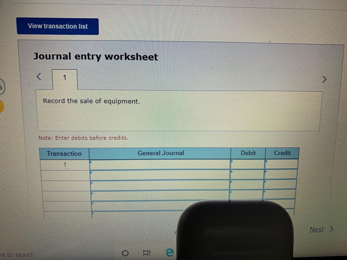 View transaction list
Journal entry worksheet
1
Record the sale of equipment.
Note: Enter debits before credits.
Transaction
General Journal
Debit
Credit
Next >
re to search
