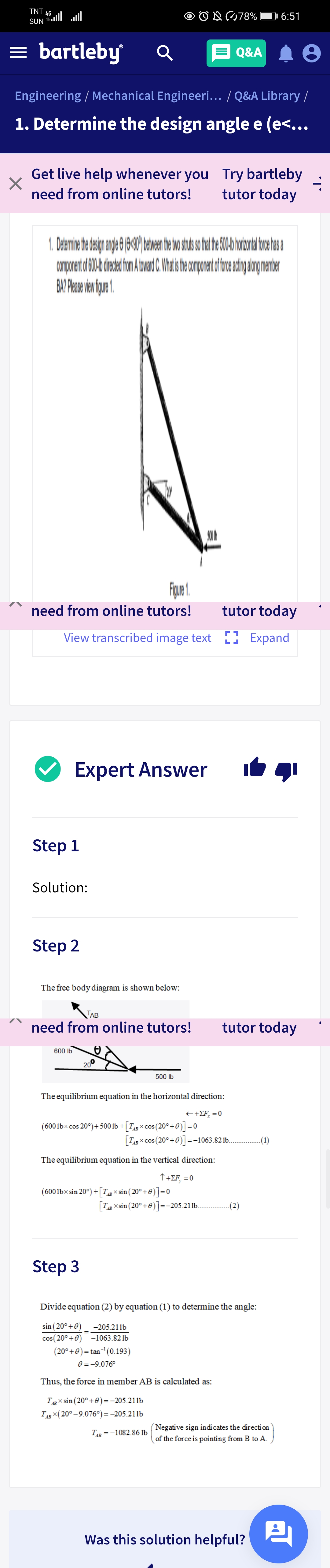 TNT 4G
SUN ll ll
O O N78%
1 6:51
= bartleby
Q&A
Engineering / Mechanical Engineeri... / Q&A Library /
1. Determine the design angle e (e<...
Get live help whenever you Try bartleby
tutor today
need from online tutors!
BAP Phase ven fque .
need from online tutors!
tutor today
View transcribed image text ) Expand
Expert Answer
Step 1
Solution:
Step 2
The free body diagram is shown below:
TAB
need from online tutors!
tutor today
600 lb
20°
500 lb
The equilibrium equation in the horizontal direction:
++£F, = 0
(6001bxcos 20°)+ 500 1b + [T,g × cos (20° +e)] =0
x cos (20°+0) =-1063.821b.
-(1)
The equilibrium equation in the vertical direction:
↑ +EF, =(
(6001bx sin 20°) +[Tgx sin ( 20°+0)]=0
[Tg x sin (20° +0)]=
+0)=-205.211b.
-(2)
AB
Step 3
Divide equation (2) by equation (1) to determine the angle:
sin (20°+0)
cos( 20°+0) -1063.821b
-205.211b
(20°+0)= tan (0.193)
e = -9.076°
Thus, the force in member AB is calculated as:
Tg X sin (20°+0)=-205.211b
Тдв х(20°-9.076°) %3 -205.211b
Negative sign indicates the direction
of the force is pointing from B to A.
Тів —1082.86 1b
Was this solution helpful?
