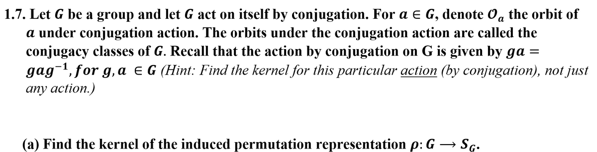 1.7. Let G be a group and let G act on itself by conjugation. For a E G, denote Og the orbit of
a under conjugation action. The orbits under the conjugation action are called the
conjugacy classes of G. Recall that the action by conjugation on G is given by ga =
gag-1, for g, a e G (Hint: Find the kernel for this particular action (by conjugation), not just
any action.)
(a) Find the kernel of the induced permutation representation p: G – Sg.
