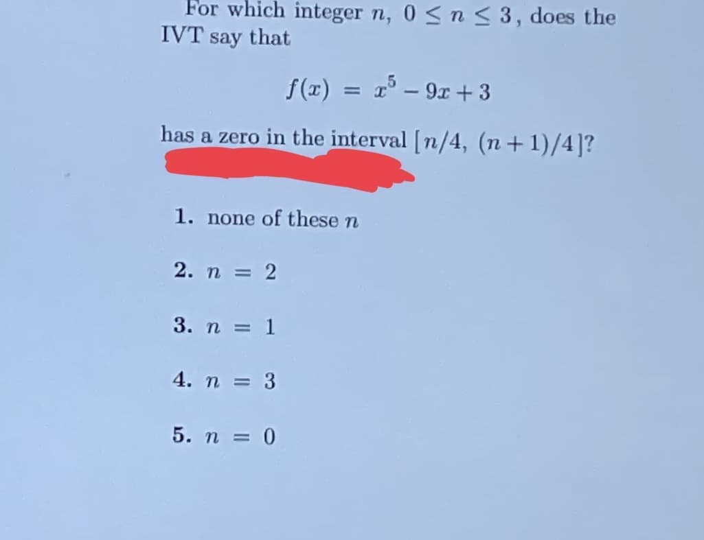 For which integer n, 0≤ n ≤ 3, does the
IVT say that
f(x) = x³ - 9x +3
has a zero in the interval [n/4, (n+1)/4]?
1. none of these n
2. n = 2
3. n = 1
4. n = 3
5. n = 0