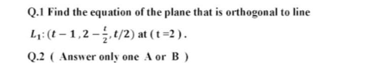 Q.1 Find the equation of the plane that is orthogonal to line
L;: (t – 1,2 –,t/2) at (t =2 ).
Q.2 ( Answer only one A or B )
