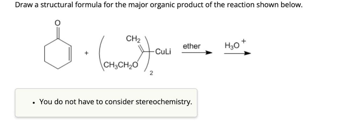 Draw a structural formula for the major organic product of the reaction shown below.
CH2
CH3CH2O
2
+
ether
H3O
-CuLi
•
You do not have to consider stereochemistry.