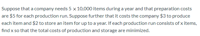 Suppose that a company needs 5 x 10,000 items during a year and that preparation costs
are $5 for each production run. Suppose further that it costs the company $3 to produce
each item and $2 to store an item for up to a year. If each production run consists of x items,
find x so that the total costs of production and storage are minimized.
