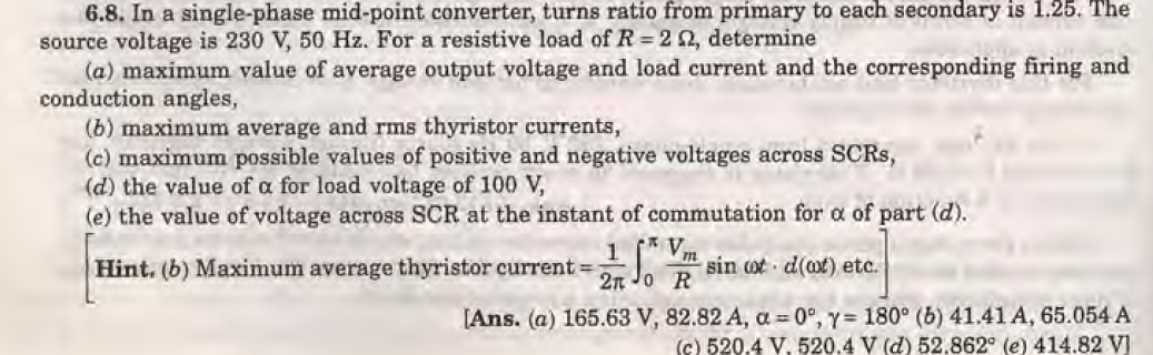 6.8. In a single-phase mid-point converter, turns ratio from primary to each secondary is 1.25. The
source voltage is 230 V, 50 Hz. For a resistive load of R = 2 2, determine
(a) maximum value of average output voltage and load current and the corresponding firing and
conduction angles,
(b) maximum average and rms thyristor currents,
(c) maximum possible values of positive and negative voltages across SCRs,
(d) the value of a for load voltage of 100 V,
(e) the value of voltage across SCR at the instant of commutation for a of part (d).
Hint. (b) Maximum average thyristor current =; So
2n 0
[Ans. (a) 165.63 V,
V.
m
R
sin o d(at) etc.
82.82 A, a=0°, y= 180° (b) 41.41 A, 65.054 A
(c) 520.4 V. 520.4 V (d) 52,862° (e) 414.82 V]