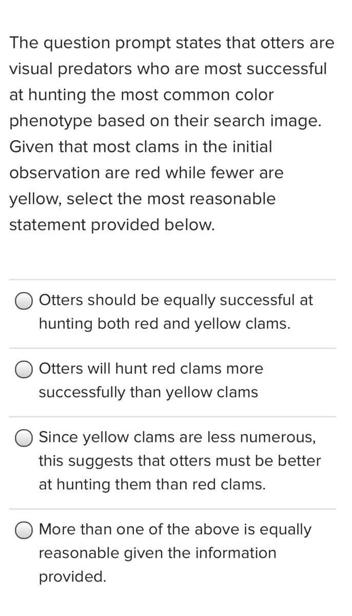 The question prompt states that otters are
visual predators who are most successful
at hunting the most common color
phenotype based on their search image.
Given that most clams in the initial
observation are red while fewer are
yellow, select the most reasonable
statement provided below.
Otters should be equally successful at
hunting both red and yellow clams.
Otters will hunt red clams more
successfully than yellow clams
Since yellow clams are less numerous,
this suggests that otters must be better
at hunting them than red clams.
More than one of the above is equally
reasonable given the information
provided.
