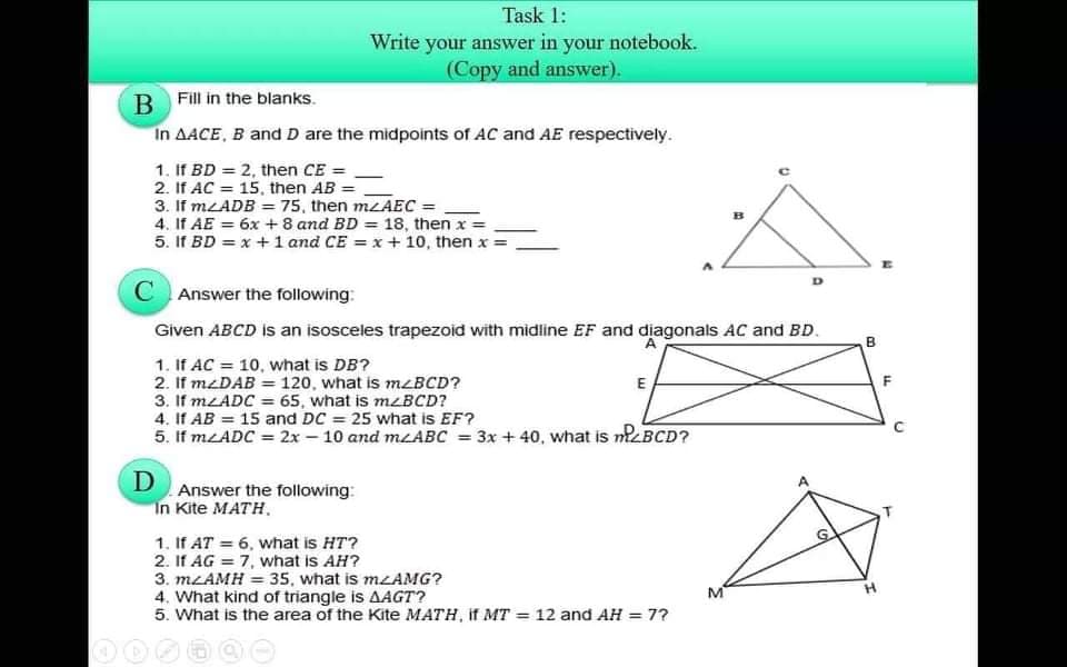 Task 1:
Write your answer in your notebook.
(Copy and answer).
Fill in the blanks.
В
In AACE, B and D are the midpoints of AC and AE respectively.
1. If BD = 2, then CE =
2. If AC = 15, then AB =
3. If MLADB = 75, then MLAEC =
4. If AE = 6x + 8 and BD = 18, then x = .
5. If BD = x + 1 and CE = x + 10, then x =
%3D
Answer the following:
Given ABCD is an isosceles trapezoid with midline EF and diagonals AC and BD.
B.
1. If AC = 10, what is DB?
2. If mzDAB = 120, what is M<BCD?
3. If MLADC = 65, what is mzBCD?
4. If AB = 15 and DC = 25 what is EF?
5. If MLADC = 2x – 10 and MLABC = 3x + 40, what is nBCD?
E
F
D
Answer the following:
"In Kite MATH.
1. If AT = 6, what is HT?
2. If AG = 7, what is AH?
3. MLAMH = 35, what is MZAMG?
4. What kind of triangle is AAGT?
5. What is the area of the Kite MATH, if MT = 12 and AH = 7?
