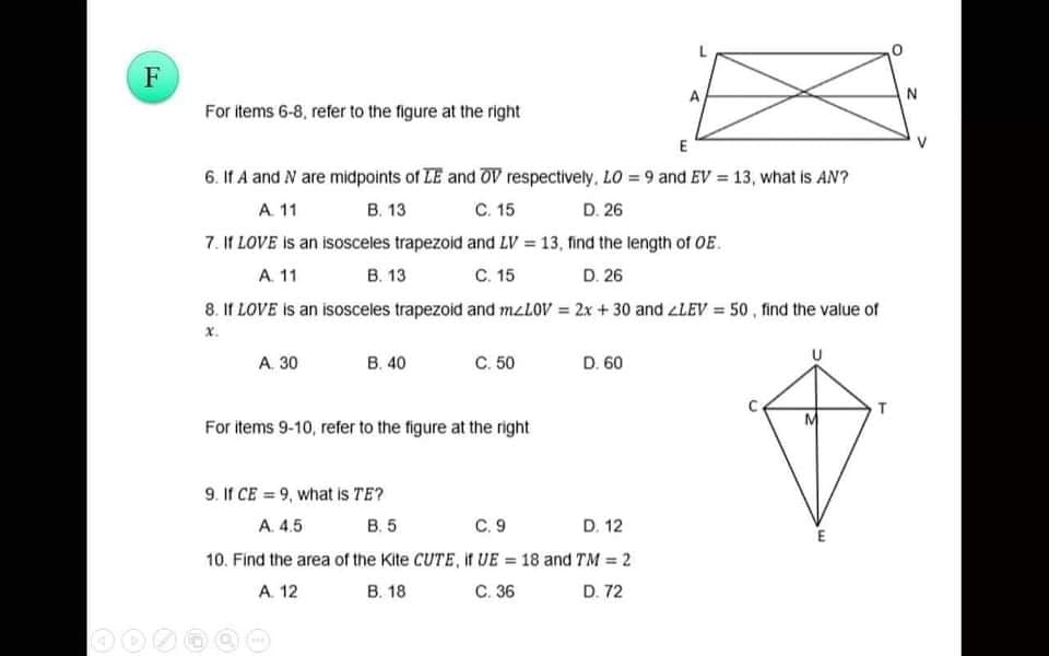 F
For items 6-8, refer to the figure at the right
E
V
6. If A and N are midpoints of LE and OV respectively, LO = 9 and EV = 13, what is AN?
A 11
В. 13
C. 15
D. 26
7. If LOVE is an isosceles trapezoid and LV 13, find the length of OE.
A. 11
В. 13
С. 15
D. 26
8. If LOVE is an isosceles trapezoid and mzLOV = 2x + 30 and zLEV = 50, find the value of
x.
A. 30
B. 40
С 50
D. 60
For items 9-10, refer to the figure at the right
9. If CE = 9, what is TE?
A. 4.5
В. 5
С. 9
D. 12
E
10. Find the area of the Kite CUTE, if UE = 18 and TM = 2
A. 12
В. 18
С. 36
D. 72
