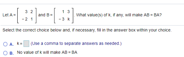 3 2
1 3
Let A =
and B =
What value(s) of k, if any, will make AB = BA?
-2 1
- 3 k
Select the correct choice below and, if necessary, fil in the answer box within your choice.
O A. k=
(Use a comma to separate answers as needed.)
B. No value of k will make AB = BA
