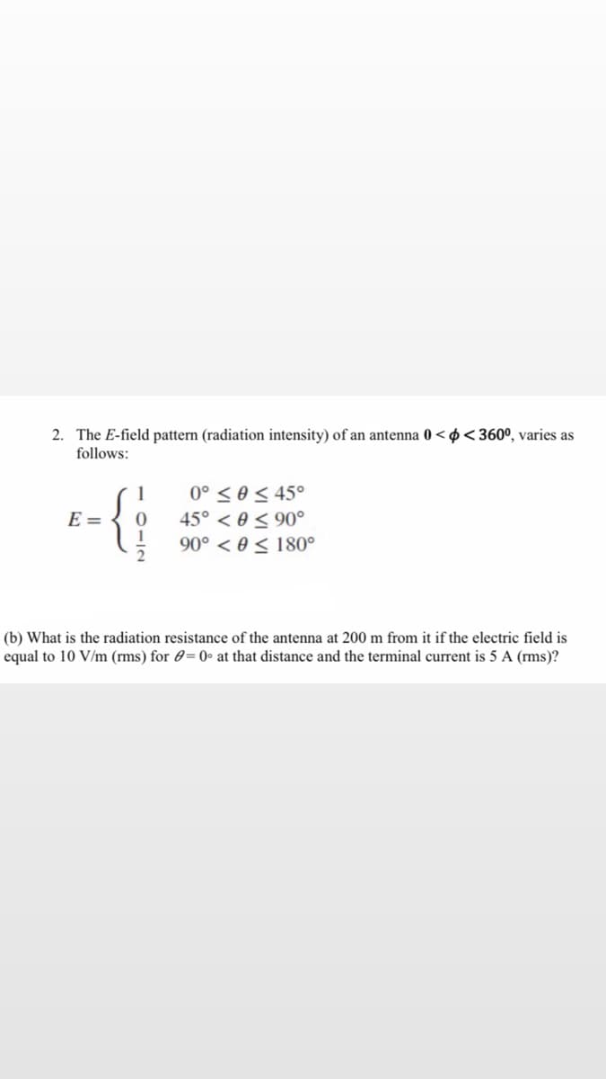 2. The E-field pattern (radiation intensity) of an antenna 0 < ø <360º, varies as
follows:
0° < 0 < 45°
45° < 0 < 90°
90° < 0 < 180°
1
E =
2
(b) What is the radiation resistance of the antenna at 200 m from it if the electric field is
equal to 10 V/m (rms) for 0=0• at that distance and the terminal current is 5 A (rms)?
