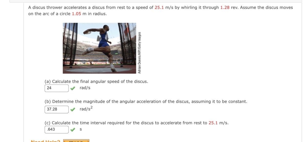 A discus thrower accelerates a discus from rest to a speed of 25.1 m/s by whirling it through 1.28 rev. Assume the discus moves
on the arc of a circle 1.05 m in radius.
Adrian Dennis/AFP/Getty Images
(a) Calculate the final angular speed of the discus.
24
rad/s
(b) Determine the magnitude of the angular acceleration of the discus, assuming it to be constant.
37.28
rad/s²
(c) Calculate the time interval required for the discus to accelerate from rest to 25.1 m/s.
.643
S
Need Hel