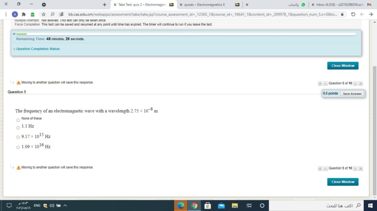 x Take Test: quiz 2 - Electromagnet
x quizes - Electromagnetics I|
واتساب
X Inbox (4,028) - s2016298036.soh
* P A bb.cas.edu.om/webapps/assessment/take/take.jsp?course assessment id=_12365_1&course_id=_18641 1&content_id= _209978 1&question_num_5.x=0&to.
->
MUItipie AtempIS NOt allowea. InIS test can oniy pe taken once.
Force Completion This test can be saved and resumed at any point until time has expired. The timer will continue to run if you leave the test.
Remaining Time: 48 minutes, 26 seconds.
v Question Completion Status:
Close Window
L> A Moving to another question will save this response.
« < Question 5 of 10 >
Question 5
0.5 points
Save Answer
The frequency of an electromagnetic wave with a wavelength 2.75 x 10–8
m
O None of these
1.1 Hz
O 9.17 x 1015 Hz
O 1.09 x 1016 Hz
A Moving to another question will save this response.
« < Question 5 of 10 > »
Close Window
ENG A 4) A
م اكتب هنا ل لبحث
