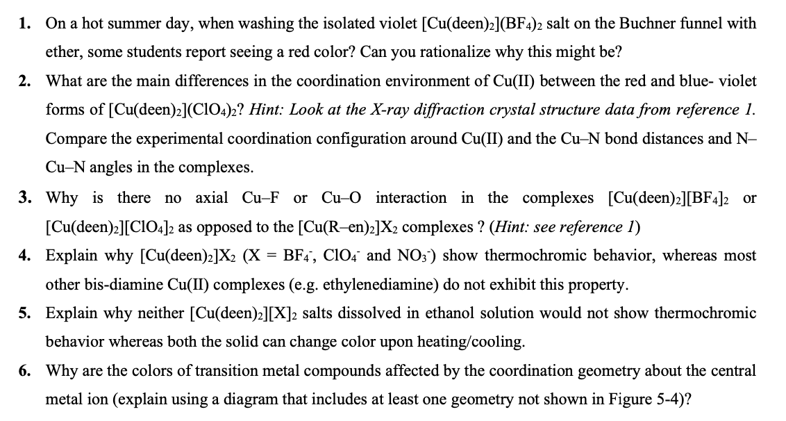 1. On a hot summer day, when washing the isolated violet [Cu(deen)2](BF4)2 salt on the Buchner funnel with
ether, some students report seeing a red color? Can you rationalize why this might be?
2. What are the main differences in the coordination environment of Cu(II) between the red and blue- violet
forms of [Cu(deen)2](ClO4)2? Hint: Look at the X-ray diffraction crystal structure data from reference 1.
Compare the experimental coordination configuration around Cu(II) and the Cu-N bond distances and N-
Cu-N angles in the complexes.
3. Why is there no axial Cu-F or Cu-O interaction in the complexes [Cu(deen)2][BF4]2 or
[Cu(deen)2][CIO4]2 as opposed to the [Cu(R-en):]X2 complexes ? (Hint: see reference 1)
4. Explain why [Cu(deen)2]X2 (X = BF4, Cl04 and NO;) show thermochromic behavior, whereas most
other bis-diamine Cu(II) complexes (e.g. ethylenediamine) do not exhibit this property.
5. Explain why neither [Cu(deen)2][X]2 salts dissolved in ethanol solution would not show thermochromic
behavior whereas both the solid can change color upon heating/cooling.
6. Why are the colors of transition metal compounds affected by the coordination geometry about the central
metal ion (explain using a diagram that includes at least one geometry not shown in Figure 5-4)?
