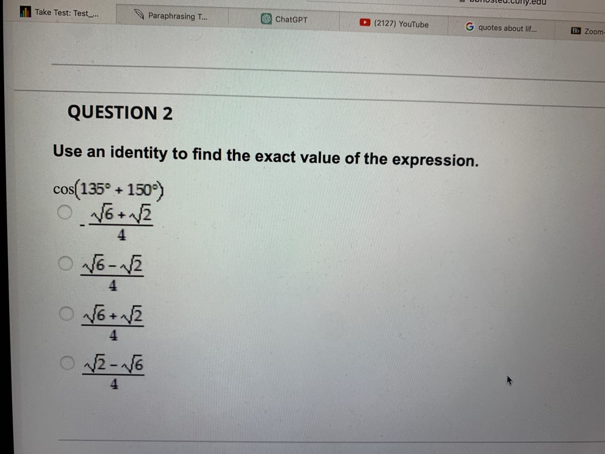 Take Test: Test...
Paraphrasing T...
ChatGPT
√6-√2
√6+√√2
0√2-√6
(2127) YouTube
G quotes about lif...
QUESTION 2
Use an identity to find the exact value of the expression.
cos(135° +150°)
O√6+√√2
Bb Zoom-