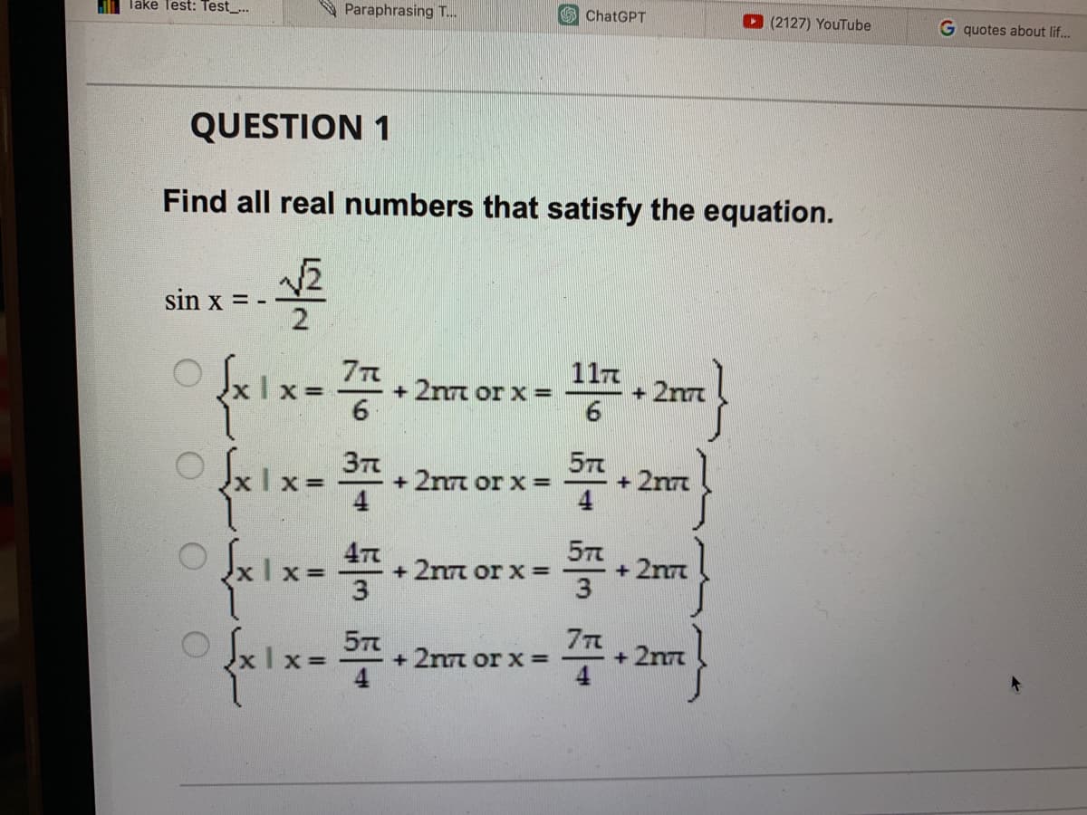 lake Test: Test...
sin x = -
Paraphrasing T...
QUESTION 1
Find all real numbers that satisfy the equation.
√₂
2
7π
{x1x=772
0 0
O
√x1x=374
3π
{x1x= 477
+ 2n7 or x =
5п
+2nm or x =
+ 2n7 or x =
ChatGPT
+ 2n7 or x =
1174
6
574
57%
3
77
+ 2n7
+ 2nn
+ 2n7
(2127) YouTube
+ 2nn
G quotes about lif...