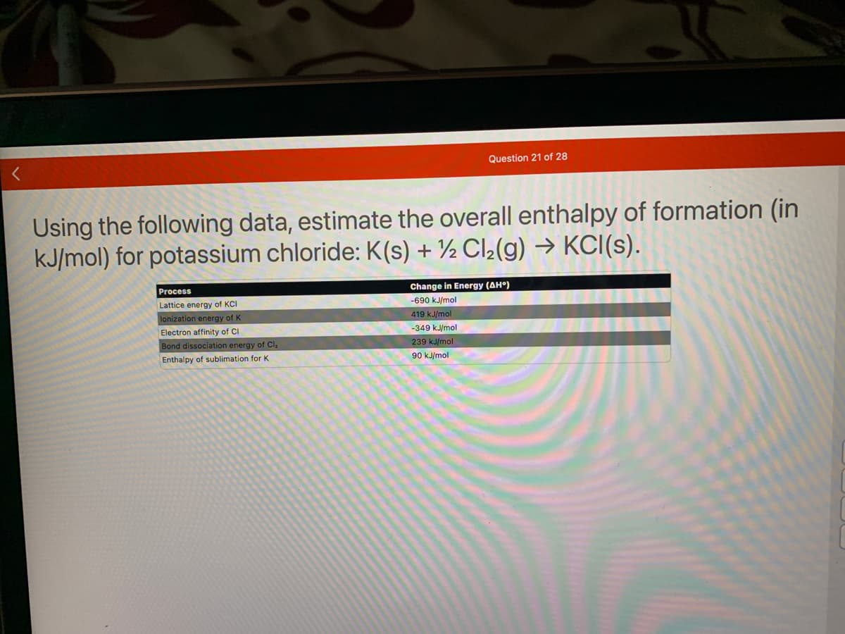 Using the following data, estimate the overall enthalpy of formation (in
kJ/mol) for potassium chloride: K(s) + ½ Cl₂(g) → KCI(s).
Process
Lattice energy of KCI
lonization energy of K
Electron affinity of Cl
Bond dissociation energy of Cl,
Enthalpy of sublimation for K
Question 21 of 28
Change in Energy (AHO)
-690 kJ/mol
419 kJ/mol
-349 kJ/mol
239 kJ/mol
90 kJ/mol