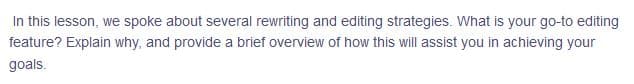 In this lesson, we spoke about several rewriting and editing strategies. What is your go-to editing
feature? Explain why, and provide a brief overview of how this will assist you in achieving your
goals.
